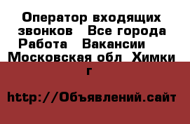  Оператор входящих звонков - Все города Работа » Вакансии   . Московская обл.,Химки г.